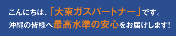 こんにちは、「大東ガスパートナー」です。沖縄の皆様へ最高水準の安心をお届けします！