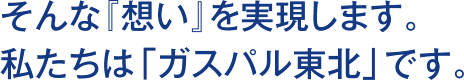 そんな『想い』を実現します。　私たちは「ガスパル東北」です。