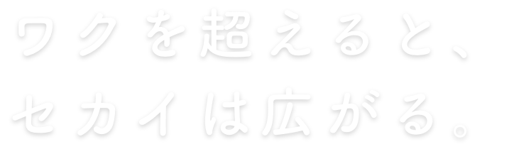 ワクを超えると、セカイは広がる。